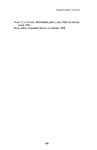 289
AGRESIÓN SEXUAL INFANTIL
VALDÉS, T. y J. OLVARRÍA, Masculinidad: poder y crisis. Chile: Isis Interna-
cional, 1997.
WEEKS, Jeffrey, Sexualidad. México: PUEG/Paidós, 1998.
 