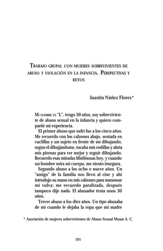 291
TRABAJO GRUPAL CON MUJERES SOBREVIVIENTES DE
ABUSO Y VIOLACIÓN EN LA INFANCIA. PERSPECTIVAS Y
RETOS
Juanita Núñez Flores*
MI NOMBRE ES “L”, tengo 30 años, soy sobrevivien-
te de abuso sexual en la infancia y quiero com-
partir mi experiencia.
El primer abuso que sufrí fue a los cinco años.
Me recuerdo con los calzones abajo, sentada en
cuclillas y un sujeto en frente de mí dibujando,
según él dibujándome, tocaba mis rodillas y abría
mis piernas para ver mejor y seguir dibujando.
Recuerdo esas miradas libidinosas hoy, y cuando
un hombre mira mi cuerpo, me siento insegura.
Segundo abuso a los ocho o nueve años. Un
“amigo” de la familia nos llevó al cine y ahí
introdujo su mano en mis calzones para manosear
mi vulva; me recuerdo paralizada, después
tampoco dije nada. El abusador tenía unos 30
años.
Tercer abuso a los diez años. Un tipo abusaba
de mí cuando le dejaba la ropa que mi madre
* Asociación de mujeres sobrevivientes de Abuso Sexual Musas A. C.
 