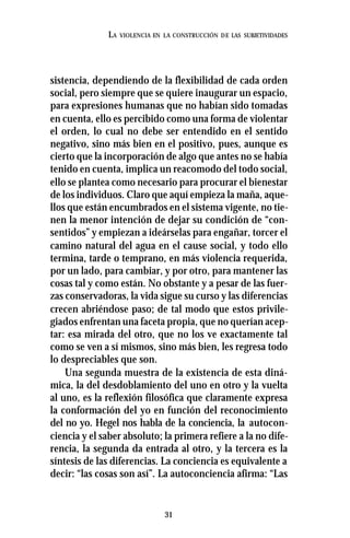 31
LA VIOLENCIA EN LA CONSTRUCCIÓN DE LAS SUBJETIVIDADES
sistencia, dependiendo de la flexibilidad de cada orden
social, pero siempre que se quiere inaugurar un espacio,
para expresiones humanas que no habían sido tomadas
en cuenta, ello es percibido como una forma de violentar
el orden, lo cual no debe ser entendido en el sentido
negativo, sino más bien en el positivo, pues, aunque es
cierto que la incorporación de algo que antes no se había
tenido en cuenta, implica un reacomodo del todo social,
ello se plantea como necesario para procurar el bienestar
de los individuos. Claro que aquí empieza la maña, aque-
llos que están encumbrados en el sistema vigente, no tie-
nen la menor intención de dejar su condición de “con-
sentidos” y empiezan a ideárselas para engañar, torcer el
camino natural del agua en el cause social, y todo ello
termina, tarde o temprano, en más violencia requerida,
por un lado, para cambiar, y por otro, para mantener las
cosas tal y como están. No obstante y a pesar de las fuer-
zas conservadoras, la vida sigue su curso y las diferencias
crecen abriéndose paso; de tal modo que estos privile-
giados enfrentan una faceta propia, que no querían acep-
tar: esa mirada del otro, que no los ve exactamente tal
como se ven a sí mismos, sino más bien, les regresa todo
lo despreciables que son.
Una segunda muestra de la existencia de esta diná-
mica, la del desdoblamiento del uno en otro y la vuelta
al uno, es la reflexión filosófica que claramente expresa
la conformación del yo en función del reconocimiento
del no yo. Hegel nos habla de la conciencia, la autocon-
ciencia y el saber absoluto; la primera refiere a la no dife-
rencia, la segunda da entrada al otro, y la tercera es la
síntesis de las diferencias. La conciencia es equivalente a
decir: “las cosas son así”. La autoconciencia afirma: “Las
 