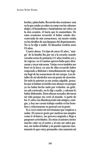 292
JUANITA NUÑEZ FLORES
lavaba y planchaba. Recuerdo dos ocasiones: una
en la que estaba yo sobre su cama con los calzones
abajo y él besándome y lamiéndome mi vulva; en
la otra ocasión, él hacía que lo masturbara. De
estas ocasiones recuerdo el haber estado des-
conectada de mis sensaciones, mi mente estaba
en los detalles de una lámpara del departamento.
No se lo dije a nadie. El abusador tendría unos
25 años.
Cuarto abuso. Un tipo de unos 45 años, “ami-
go” de la familia iba por mí a la escuela cuando
cursaba sexto de primaria (11 años tendría yo) y
de regreso, en el camino aprovechaba para abra-
zarme y tocar mis senos. Varias veces también me
besó en la boca; en una de ellas recuerdo haber
empezado a disfrutar e inmediatamente me fugé,
me fugé de las sensaciones de mi cuerpo. Los de-
talles de mi alrededor son mi punto de atención.
De todo lo anterior yo me sentía culpable, pensa-
ba que si habían ocurrido esos abusos era porque
yo no había hecho nada por evitarlos; no grité,
no salí corriendo, no le dije a nadie, y además lo
había disfrutado. Estos abusos sexuales afectaron
mi vida porque me cerré al mundo. A partir de
los 11 años van disminuyendo mis amigos y ami-
gas, y hoy me cuesta trabajo confiar en los hom-
bres y relacionarme en general con la gente.
Es a veces tanto mi nerviosismo que empiezo a
sudar. El conocer gente por motivos tan simples
como ir al banco, me provoca angustia y llego a
posponer actividades. En otras ocasiones siento
mucho calor en el rostro y al rato me salen gra-
nos, me turbo al hablar y no puedo expresar exac-
tamente lo que estoy pensando; esto aumenta mi
 