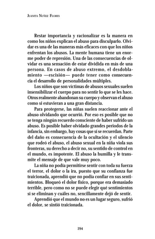 294
JUANITA NUÑEZ FLORES
Restar importancia y racionalizar es la manera en
como los niños explican el abuso para disculparlo. Olvi-
dar es una de las maneras más eficaces con que los niños
enfrentan los abusos. La mente humana tiene un enor-
me poder de represión. Una de las consecuencias de ol-
vidar es una sensación de estar dividida en más de una
persona. En casos de abuso extremo, el desdobla-
miento —escisión— puede tener como consecuen-
cia el desarrollo de personalidades múltiples.
Los niños que son víctimas de abusos sexuales suelen
insensibilizar el cuerpo para no sentir lo que se les hace.
Otros realmente abandonan su cuerpo y observan el abuso
como si estuvieran a una gran distancia.
Para protegerse, las niñas suelen reaccionar ante el
abuso olvidando que ocurrió. Por eso es posible que no
se tenga ningún recuerdo consciente de haber sufrido un
abuso. Es posible haber olvidado grandes periodos de la
infancia, sin embargo, hay cosas que sí se recuerdan. Parte
del daño es consecuencia de la ocultación y el silencio
que rodeó el abuso, el abuso sexual en la niña viola sus
fronteras, su derecho a decir no, su sentido de control en
el mundo, es impotente. El abuso la humilla y le trans-
mite el mensaje de que vale muy poco.
La niña no podía permitirse sentir con toda su fuerza
el terror, el dolor o la ira, puesto que su confianza fue
traicionada, aprendió que no podía confiar en sus senti-
mientos. Bloqueó el dolor físico, porque era demasiado
terrible, pero como no se puede elegir qué sentimientos
sí se eliminan y cuáles no, sencillamente dejó de sentir.
Aprendió que el mundo no es un lugar seguro, sufrió
el dolor, se sintió traicionada.
 