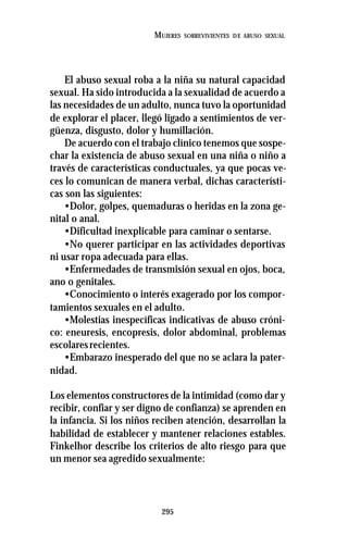 295
MUJERES SOBREVIVIENTES DE ABUSO SEXUAL
El abuso sexual roba a la niña su natural capacidad
sexual. Ha sido introducida a la sexualidad de acuerdo a
las necesidades de un adulto, nunca tuvo la oportunidad
de explorar el placer, llegó ligado a sentimientos de ver-
güenza, disgusto, dolor y humillación.
De acuerdo con el trabajo clínico tenemos que sospe-
char la existencia de abuso sexual en una niña o niño a
través de características conductuales, ya que pocas ve-
ces lo comunican de manera verbal, dichas característi-
cas son las siguientes:
•Dolor, golpes, quemaduras o heridas en la zona ge-
nital o anal.
•Dificultad inexplicable para caminar o sentarse.
•No querer participar en las actividades deportivas
ni usar ropa adecuada para ellas.
•Enfermedades de transmisión sexual en ojos, boca,
ano o genitales.
•Conocimiento o interés exagerado por los compor-
tamientos sexuales en el adulto.
•Molestias inespecíficas indicativas de abuso cróni-
co: eneuresis, encopresis, dolor abdominal, problemas
escolaresrecientes.
•Embarazo inesperado del que no se aclara la pater-
nidad.
Los elementos constructores de la intimidad (como dar y
recibir, confiar y ser digno de confianza) se aprenden en
la infancia. Si los niños reciben atención, desarrollan la
habilidad de establecer y mantener relaciones estables.
Finkelhor describe los criterios de alto riesgo para que
un menor sea agredido sexualmente:
 