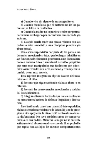 296
JUANITA NUÑEZ FLORES
a) Cuando vive sin alguno de sus progenitores.
b) Cuando manifiesta que el matrimonio de los pa-
dres no es feliz o es conflictivo.
c) Cuando la madre no lo puede atender por perma-
necer fuera del hogar o por encontrarse incapacitada y/o
enferma.
d) Cuando señala tener una escasa relación con sus
padres o estar sometido a una disciplina punitiva y/o
abuso sexual.
Una escasa supervisión por parte de los padres, un
desorden emocional en éstos, que los hagan inhábiles en
sus funciones de educación-protección, o un franco aban-
dono o rechazo físico o emocional del niño, propician
que estos sean manipulados más fácilmente con ofreci-
mientos interesados de afecto, atención y recompensas a
cambio de un sexo secreto.
Tres aspectos integran los objetos básicos del trata-
miento en el niño:
1) Prevenir que siga ocurriendo el abuso ahora o en
el futuro.
2) Prevenir las consecuencias emocionales y sociales
del descubrimiento.
3) Integrar el trauma haciendo que no se establezcan
los mecanismos básicos de defensa (negación y disocia-
ción).
En el testimonio con el que comenzó ésta exposición,
el abuso sexual ocurrió dentro de la familia y no la prote-
gieron ni la apoyaron, la niña creció dentro de una fami-
lia disfuncional. No tuvo modelos sanos de comporta-
miento en sus padres. Mientras la mujer no se enfrente
activamente al abuso sexual y se cure de él, es probable
que repita con sus hijos los mismos comportamientos
 