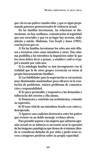 297
MUJERES SOBREVIVIENTES DE ABUSO SEXUAL
que vió en sus padres cuando niña, y que se sigan perpe-
tuando patrones generacionales de violencia sexual.
En las familias incestuosas, las relaciones se dis-
torsionan, no hay confianza, comunicación ni seguridad,
que son esenciales y que en su lugar hay secretos, aisla-
miento y miedo. Madonna, Van Scoyk y Jones (1991),
concluyeron que en:
1) En las familias incestuosas los roles son más difu-
sos e invasivos entre unos miembros y otros. Este siste-
ma posibilita a los miembros la imposición sobre lo que
los otros deben decir o pensar, y establece cuál es el pa-
pel a asumir por cada uno.
2) La mitología familiar es más incongruente con la
realidad que la de otros grupos (creencias en torno al
propio funcionamiento familiar).
3) Las habilidades para la negociación se encuentran
muy disminuidas mostrándose poco eficaces en la reso-
lución de problemas, existen problemas de comunica-
ción y responsabilidad.
4) Es poco permeable y responsiva a las demandas e
influencias del exterior a ella misma.
5) Enmascara y constriñe sus sentimientos, evitando
su expresión.
6) El tono vital de sus miembros tiende a ser cínico y
desesperado.
7) Aparece una coalición destructiva entre los padres
que revierte en un doble mensaje: rechazo-afecto.
Para permitir superar a las mujeres que sufrieron agre-
sión sexual en su infancia es necesario sacar la opresión
de las imágenes patológicas que tienen de sí mismas (don-
de se consideran dañadas de por vida) y poder tener ac-
ceso a imágenes positivas sobre su propia capacidad.
 