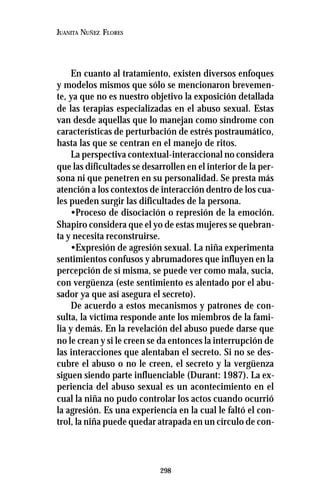 298
JUANITA NUÑEZ FLORES
En cuanto al tratamiento, existen diversos enfoques
y modelos mismos que sólo se mencionaron brevemen-
te, ya que no es nuestro objetivo la exposición detallada
de las terapias especializadas en el abuso sexual. Estas
van desde aquellas que lo manejan como síndrome con
características de perturbación de estrés postraumático,
hasta las que se centran en el manejo de ritos.
La perspectiva contextual-interaccional no considera
que las dificultades se desarrollen en el interior de la per-
sona ni que penetren en su personalidad. Se presta más
atención a los contextos de interacción dentro de los cua-
les pueden surgir las dificultades de la persona.
•Proceso de disociación o represión de la emoción.
Shapiro considera que el yo de estas mujeres se quebran-
ta y necesita reconstruirse.
•Expresión de agresión sexual. La niña experimenta
sentimientos confusos y abrumadores que influyen en la
percepción de sí misma, se puede ver como mala, sucia,
con vergüenza (este sentimiento es alentado por el abu-
sador ya que así asegura el secreto).
De acuerdo a estos mecanismos y patrones de con-
sulta, la víctima responde ante los miembros de la fami-
lia y demás. En la revelación del abuso puede darse que
no le crean y si le creen se da entonces la interrupción de
las interacciones que alentaban el secreto. Si no se des-
cubre el abuso o no le creen, el secreto y la vergüenza
siguen siendo parte influenciable (Durant: 1987). La ex-
periencia del abuso sexual es un acontecimiento en el
cual la niña no pudo controlar los actos cuando ocurrió
la agresión. Es una experiencia en la cual le faltó el con-
trol, la niña puede quedar atrapada en un círculo de con-
 