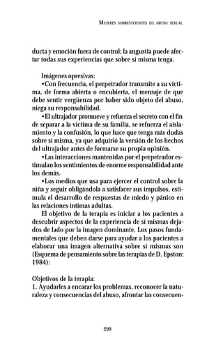 299
MUJERES SOBREVIVIENTES DE ABUSO SEXUAL
ducta y emoción fuera de control; la angustia puede afec-
tar todas sus experiencias que sobre sí misma tenga.
Imágenes opresivas:
•Con frecuencia, el perpetrador transmite a su vícti-
ma, de forma abierta o encubierta, el mensaje de que
debe sentir vergüenza por haber sido objeto del abuso,
niega su responsabilidad.
•El ultrajador promueve y refuerza el secreto con el fin
de separar a la víctima de su familia, se refuerza el aisla-
miento y la confusión, lo que hace que tenga más dudas
sobre sí misma, ya que adquirió la versión de los hechos
del ultrajador antes de formarse su propia opinión.
•Las interacciones mantenidas por el perpetrador es-
timulan los sentimientos de enorme responsabilidad ante
los demás.
•Los medios que usa para ejercer el control sobre la
niña y seguir obligándola a satisfacer sus impulsos, esti-
mula el desarrollo de respuestas de miedo y pánico en
las relaciones íntimas adultas.
El objetivo de la terapia es iniciar a los pacientes a
descubrir aspectos de la experiencia de sí mismas deja-
dos de lado por la imagen dominante. Los pasos funda-
mentales que deben darse para ayudar a los pacientes a
elaborar una imagen alternativa sobre sí mismas son
(Esquema de pensamiento sobre las terapias de D. Epston:
1984):
Objetivos de la terapia:
1. Ayudarles a encarar los problemas, reconocer la natu-
raleza y consecuencias del abuso, afrontar las consecuen-
 