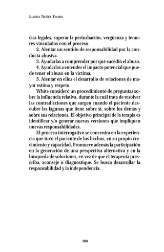 300
JUANITA NUÑEZ FLORES
cias legales, superar la perturbación, vergüenza y temo-
res vinculados con el proceso.
2. Alentar un sentido de responsabilidad por la con-
ducta abusiva.
3. Ayudarlas a comprender por qué sucedió el abuso.
4. Ayudarlas a entender el impacto potencial que pue-
de tener el abuso en la víctima.
5. Alentar en ellos el desarrollo de relaciones de ma-
yor estima y respeto.
White consideró un procedimiento de preguntas so-
bre la influencia relativa, durante la cuál trata de resolver
las contradicciones que surgen cuando el paciente des-
cubre las lagunas que tiene sobre sí, sobre los demás y
sobre sus relaciones. El objetivo principal de la terapia es
identificar y/o generar nuevas versiones que impliquen
nuevas responsabilidades.
El proceso interrogativo se concentra en la experien-
cia que tuvo el paciente de los hechos, en su propio cre-
cimiento y capacidad. Promueve además la participación
en la generación de una perspectiva alternativa y en la
búsqueda de soluciones, en vez de que el terapeuta pres-
criba, aconseje o diagnostique. Se busca desarrollar la
responsabilidad y la independencia.
 