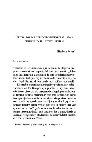 301
OBSTÁCULOS EN LOS PROCEDIMIENTOS DE GUARDA Y
CUSTODIA EN EL DISTRITO FEDERAL
Elizabeth Reyes*
INTRODUCCIÓN
TOMANDO EN CONSIDERACIÓN que se trata de llegar a pro-
puestas resolutivas respecto del cuestionamiento: ¿Sabe-
mos distinguir en la atención de esta problemática (vio-
lencia familiar) que hay un tiempo de divorcio y separa-
ción legal distinto al tiempo de separación emocional?
Este trabajo pretende distinguir y profundizar, relati-
vamente, en los tiempos que plantea la ley para hacer
efectivo el divorcio y/o la separación legal, por un lado, y
al mismo tiempo mencionar que esta separación legal
trae aparejada una serie de cuestiones importantes como
son: ¿quién se queda con los hijos y/o hijas?, ¿qué res-
ponsabilidades adquieren el padre y la madre una vez
que se separaron?, ¿cómo va a ser la relación entre las
partes involucradas?, ¿qué pasa con los bienes, desde la
cama, el refrigerador, etc, hasta el automóvil, la(s) casa(s),
el o los terrenos, etcétera?
* Defensa Jurídica y Educación para las Mujeres S. C.
 
