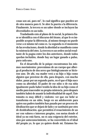 32
PATRICIA CORRES AYALA
cosas son así, para mí”, lo cual significa que pueden ser
de otra manera para ti. Se abre la puerta a la diferencia.
Finalmente, la tercera es un saber donde se incluyen las
diversidades en un todo.
Trasladando esto al plano de lo social, la primera fra-
se se identifica con el discurso del tirano, al que le es im-
posible aceptar la diferencia, al mismo tiempo no puede
verse a sí mismo tal como es. La segunda es el momento
de las revoluciones, donde la alteridad se manifiesta como
la existencia del otro. La tercera es un orden social resul-
tante de la pugna entre los dos anteriores, donde todos
quedan incluidos, donde hay un lugar ganado a pulso,
para cada uno.
En el desarrollo de la psique encontramos los mis-
mos movimientos: provenimos de un cuerpo que alber-
ga al producto de dos seres que biológicamente se hicie-
ron uno. De ahí, esa madre verá a su hijo o hija como
alguien que proviene de ella, para después, con mucho
dolor, pasar por un segundo parto, en el que el hijo nace
como su alteridad. El padre de ese niño o de esa niña
igualmente pudo haber tenido la idea de su hijo como el
medio para trascender su propia existencia, pero después
también habrá de asumir la individualidad de aquél. Este
tránsito es muy difícil y violento: ver que ese bebé se
transforma en un niño, luego en un adolescente para
quien sus padres también han pasado por un proceso de
idealización que se dejará de lado y se sustituirá por otro
de desidealización, que permitirá el renacimiento de un
ser con valores e intereses propios, con metas donde el
ideal ya no está fuera, no es una exigencia del exterior,
sino por autoconocimiento, se ha convertido en el ideal
del propio yo, lo que yo quiero desde mí. Estamos ha-
 