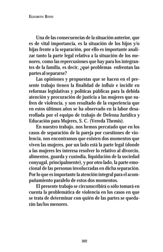 302
ELIZABETH REYES
Una de las consecuencias de la situación anterior, que
es de vital importancia, es la situación de los hijos y/o
hijas frente a la separación, por ello es importante anali-
zar tanto la parte legal relativa a la situación de los me-
nores, como las repercusiones que hay para los integran-
tes de la familia, es decir, ¿qué problemas enfrentan las
partes al separarse?
Las opiniones y propuestas que se hacen en el pre-
sente trabajo tienen la finalidad de influir e incidir en
reformas legislativas y políticas públicas para la debida
atención y procuración de justicia a las mujeres que su-
fren de violencia, y son resultado de la experiencia que
en estos últimos años se ha observado en la labor desa-
rrollada por el equipo de trabajo de Defensa Jurídica y
Educación para Mujeres, S. C. (Vereda Themis).
En nuestro trabajo, nos hemos percatado que en los
casos de separación de la pareja por cuestiones de vio-
lencia, nos encontramos que existen dos momentos que
viven las mujeres, por un lado está la parte legal (donde
a las mujeres les interesa resolver lo relativo al divorcio,
alimentos, guarda y custodia, liquidación de la sociedad
conyugal, principalmente), y por otro lado, la parte emo-
cional de las personas involucradas en dicha separación.
Por lo que es importante la atención integral para el acom-
pañamiento paralelo de estos dos momentos.
El presente trabajo se circunscribirá o sólo tomará en
cuenta la problemática de violencia en los casos en que
se trata de determinar con quién de las partes se queda-
rán las/los menores.
 