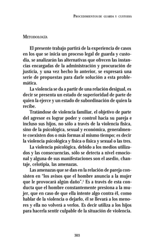 303
PROCEDIMIENTOS DE GUARDA Y CUSTODIA
METODOLOGÍA
El presente trabajo partirá de la experiencia de casos
en los que se inicia un proceso legal de guarda y custo-
dia, se analizarán las alternativas que ofrecen las instan-
cias encargadas de la administración y procuración de
justicia, y una vez hecho lo anterior, se expresará una
serie de propuestas para darle solución a esta proble-
mática.
La violencia se da a partir de una relación desigual, es
decir se presenta un estado de superioridad de parte de
quien la ejerce y un estado de subordinación de quien la
recibe.
Tratándose de violencia familiar, el objetivo de parte
del agresor es lograr poder y control hacia su pareja e
incluso sus hijos, no sólo a través de la violencia física,
sino de la psicológica, sexual y económica, generalmen-
te coexisten dos o más formas al mismo tiempo; es decir
la violencia psicológica y física o física y sexual o las tres.
La violencia psicológica, debido a los medios utiliza-
dos y las consecuencias, sólo se detecta a nivel emocio-
nal y alguna de sus manifestaciones son el asedio, chan-
taje, celotipia, las amenazas.
Las amenazas que se dan en la relación de pareja con-
sisten en “los avisos que el hombre anuncia a la mujer
que le provocará algún daño”.1
Es a través de esta con-
ducta que el hombre constantemente presiona a la mu-
jer, que en caso de que ella intente algo contra él, como
hablar de la violencia o dejarlo, él se llevará a los meno-
res y ella no volverá a verlos. Es decir utiliza a los hijos
para hacerla sentir culpable de la situación de violencia.
 