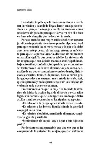 304
ELIZABETH REYES
Lo anterior impide que la mujer no se atreva a termi-
nar la relación y cuando lo llega a hacer, en algunas oca-
siones su pareja o cónyuge cumple su amenaza como
una forma de presión para que ella vuelva con él o bien
en forma de desquite por la decisión tomada.
Por eso cuando una mujer acude a solicitar asesoría
jurídica es importante hacerle comprender el proceso legal
para que entienda las consecuencias y lo que ella debe
aportar en este proceso, sin embargo esto no es suficien-
te para que ella pueda tomar la decisión de emprender
una acción legal. Ya que como es sabido, los síntomas de
las mujeres que han sufrido maltrato son: culpabilidad,
baja autoestima, confusión, incapacidad para concentrar-
se, trastornos en los hábitos alimenticios y de sueño, sen-
sación de no poder comunicarse con los demás, disfun-
ciones sexuales, timidez, depresión, furia o miedo pro-
longado; es decir se encuentran en estado total de shock,
que las paraliza y no les permite salir de la situación de
violencia en la que se encuentran.
En el momento en que la mujer ha tomado la deci-
sión de iniciar la acción legal de divorcio o separación
legal es importante que ella tenga visualizado que dicha
acción traerá consecuencias en los siguientes aspectos:
•En relación a la pareja, quien se sale de la vivienda.
•En relación a los bienes, liquidación de la sociedad
conyugal en su caso.
•En relación a los hijos, pensión de alimentos, convi-
vencia, guarda y custodia
•Sentimientos de culpa: “voy a dejar a mis hijos sin
padre”.
Por lo tanto es indispensable que una vez que se ha
comprendido lo anterior, las mujeres puedan enfrentar
 