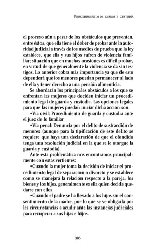 305
PROCEDIMIENTOS DE GUARDA Y CUSTODIA
el proceso aún a pesar de los obstáculos que presenten,
entre éstos, que ella tiene el deber de probar ante la auto-
ridad judicial a través de los medios de prueba que la ley
establece, que ella y sus hijos sufren de violencia fami-
liar; situación que en muchas ocasiones es difícil probar,
en virtud de que generalmente la violencia se da sin tes-
tigos. Lo anterior cobra más importancia ya que de esto
dependerá que los menores puedan permanecer al lado
de ella y tener derecho a una pensión alimenticia.
Se abordarán los principales obstáculos a los que se
enfrentan las mujeres que deciden iniciar un procedi-
miento legal de guarda y custodia. Las opciones legales
para que las mujeres puedan iniciar dicha acción son:
•Vía civil: Procedimiento de guarda y custodia ante
el juez de lo familiar
•Vía penal: Denuncia por el delito de sustracción de
menores (aunque para la tipificación de este delito se
requiere que haya una declaración de que el ofendido
tenga una resolución judicial en la que se le otorgue la
guarda y custodia).
Ante esta problemática nos encontramos principal-
mente con estas vertientes:
•Cuando la mujer toma la decisión de iniciar el pro-
cedimiento legal de separación o divorcio y se establece
como se manejará la relación respecto a la pareja, los
bienes y los hijos, generalmente es ella quien decide que-
darse con ellos.
•Cuando el padre se ha llevado a los hijos sin el con-
sentimiento de la madre, por lo que se ve obligada por
las circunstancias a acudir ante las instancias judiciales
para recuperar a sus hijas e hijos.
 
