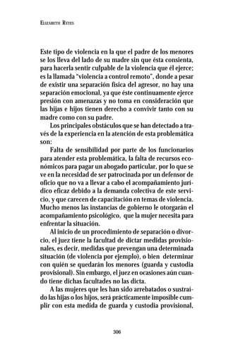 306
ELIZABETH REYES
Este tipo de violencia en la que el padre de los menores
se los lleva del lado de su madre sin que ésta consienta,
para hacerla sentir culpable de la violencia que él ejerce;
es la llamada “violencia a control remoto”, donde a pesar
de existir una separación física del agresor, no hay una
separación emocional, ya que éste continuamente ejerce
presión con amenazas y no toma en consideración que
las hijas e hijos tienen derecho a convivir tanto con su
madre como con su padre.
Los principales obstáculos que se han detectado a tra-
vés de la experiencia en la atención de esta problemática
son:
Falta de sensibilidad por parte de los funcionarios
para atender esta problemática, la falta de recursos eco-
nómicos para pagar un abogado particular, por lo que se
ve en la necesidad de ser patrocinada por un defensor de
oficio que no va a llevar a cabo el acompañamiento jurí-
dico eficaz debido a la demanda colectiva de este servi-
cio, y que carecen de capacitación en temas de violencia.
Mucho menos las instancias de gobierno le otorgarán el
acompañamiento psicológico, que la mujer necesita para
enfrentar la situación.
Al inicio de un procedimiento de separación o divor-
cio, el juez tiene la facultad de dictar medidas provisio-
nales, es decir, medidas que prevengan una determinada
situación (de violencia por ejemplo), o bien determinar
con quién se quedarán los menores (guarda y custodia
provisional). Sin embargo, el juez en ocasiones aún cuan-
do tiene dichas facultades no las dicta.
A las mujeres que les han sido arrebatados o sustraí-
do las hijas o los hijos, será prácticamente imposible cum-
plir con esta medida de guarda y custodia provisional,
 