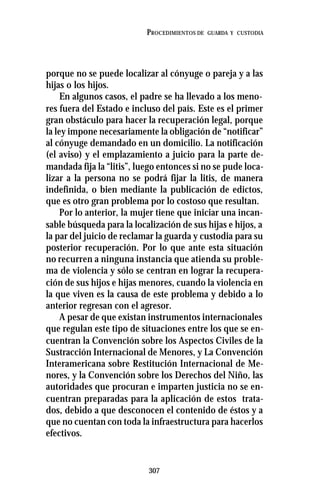 307
PROCEDIMIENTOS DE GUARDA Y CUSTODIA
porque no se puede localizar al cónyuge o pareja y a las
hijas o los hijos.
En algunos casos, el padre se ha llevado a los meno-
res fuera del Estado e incluso del país. Este es el primer
gran obstáculo para hacer la recuperación legal, porque
la ley impone necesariamente la obligación de “notificar”
al cónyuge demandado en un domicilio. La notificación
(el aviso) y el emplazamiento a juicio para la parte de-
mandada fija la “litis”, luego entonces si no se pude loca-
lizar a la persona no se podrá fijar la litis, de manera
indefinida, o bien mediante la publicación de edictos,
que es otro gran problema por lo costoso que resultan.
Por lo anterior, la mujer tiene que iniciar una incan-
sable búsqueda para la localización de sus hijas e hijos, a
la par del juicio de reclamar la guarda y custodia para su
posterior recuperación. Por lo que ante esta situación
no recurren a ninguna instancia que atienda su proble-
ma de violencia y sólo se centran en lograr la recupera-
ción de sus hijos e hijas menores, cuando la violencia en
la que viven es la causa de este problema y debido a lo
anterior regresan con el agresor.
A pesar de que existan instrumentos internacionales
que regulan este tipo de situaciones entre los que se en-
cuentran la Convención sobre los Aspectos Civiles de la
Sustracción Internacional de Menores, y La Convención
Interamericana sobre Restitución Internacional de Me-
nores, y la Convención sobre los Derechos del Niño, las
autoridades que procuran e imparten justicia no se en-
cuentran preparadas para la aplicación de estos trata-
dos, debido a que desconocen el contenido de éstos y a
que no cuentan con toda la infraestructura para hacerlos
efectivos.
 