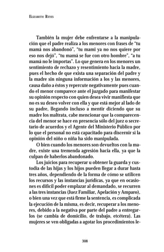 308
ELIZABETH REYES
También la mujer debe enfrentarse a la manipula-
ción que el padre realiza a los menores con frases de “tu
mamá nos abandonó”, “tu mami ya no nos quiere por
eso nos dejó”, “tu mamá se fue con otro hombre”, “a tu
mamá no le importas”. Lo que genera en los menores un
sentimiento de rechazo y resentimiento hacia la madre,
pues el hecho de que exista una separación del padre y
la madre sin ninguna información a los y las menores,
causa daño a éstos y repercute negativamente pues cuan-
do el menor comparece ante el juzgado para manifestar
su opinión respecto con quien desea vivir manifiesta que
no es su deseo volver con ella y que está mejor al lado de
su padre, llegando incluso a mentir diciendo que su
madre los maltrata, cabe mencionar que la comparecen-
cia del menor se hace en presencia sólo del juez o secre-
tario de acuerdos y el Agente del Ministerio Público por
lo que el personal no está capacitado para discernir si la
opinión del niño o niña ha sido manipulada.
O bien cuando los menores son devueltos con la ma-
dre, existe una tremenda agresión hacia ella, ya que la
culpan de haberlos abandonado.
Los juicios para recuperar u obtener la guarda y cus-
todia de las hijas y los hijos pueden llegar a durar hasta
tres años, dependiendo de la forma de cómo se utilicen
los recursos y las instancias jurídicas, ya que en ocasio-
nes es difícil poder emplazar al demandado, se recurren
a las tres instancias (Juez Familiar, Apelación y Amparo),
o bien una vez que está firme la sentencia, es complicada
la ejecución de la misma, es decir, recuperar a los meno-
res, debido a la negativa por parte del padre a entregar-
los (se cambia de domicilio, de trabajo, etcétera). Las
mujeres se ven obligadas a agotar los procedimientos le-
 