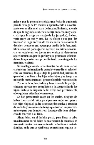 309
PROCEDIMIENTOS DE GUARDA Y CUSTODIA
gales y por lo general se señala una fecha de audiencia
para la entrega de los menores, apercibiendo a la contra-
parte con multa en el caso de incumplimiento, además
de que la segunda audiencia se fija en fecha muy espa-
ciada (por la carga de trabajo de los juzgados), incluso
varía entre un mes y otro. La ley obliga a que por “las
buenas” se haga entrega de los menores hasta tomar la
decisión de que se entreguen por medio de la fuerza pú-
blica, a lo cual pocos jueces acceden en primera instan-
cia, en ocasiones los jueces son omisos al determinar
apercibimientos, por lo que hay que promover solicitán-
dolos, lo que retrasa el procedimiento de entrega de los
menores,etcétera.
Se han llegado a dictar sentencias donde no se define
claramente la situación de guarda y custodia en relación
con los menores, lo que deja la posibilidad jurídica de
que el otro se lleve a las hijas o los hijos y se tenga que
iniciar de nueva cuenta el proceso legal de recuperación.
Por otro lado, los padres y hermanos de la pareja o
cónyuge agresor son cómplices en la sustracción de los
hijos, incluso la mayoría de las veces son precisamente
ellos quienes atienden los menores.
Se han presentado casos en los cuales, después de
haber transcurrido años para que una mujer recupere a
sus hijas e hijos, el padre de éstos se los vuelva a arrancar
de su lado y nuevamente tenga que iniciar un procedi-
miento para que demuestre al juez que ella tiene el dere-
cho de tenerlos a su lado.
Ahora bien, en el ámbito penal, para llevar a cabo
una denuncia por el delito de sustracción de menores, es
necesario contar con una sentencia definitiva en materia
familiar, en la que se establezca expresamente quién tie-
 
