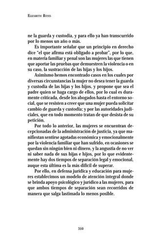 310
ELIZABETH REYES
ne la guarda y custodia, y para ello ya han transcurrido
por lo menos un año o más.
Es importante señalar que un principio en derecho
dice “el que afirma está obligado a probar”, por lo que,
en materia familiar y penal son las mujeres las que tienen
que aportar las pruebas que demuestren la violencia o en
su caso, la sustracción de las hijas y los hijos.
Asimismo hemos encontrado casos en los cuales por
diversas circunstancias la mujer no desea tener la guarda
y custodia de las hijas y los hijos, y propone que sea el
padre quien se haga cargo de ellos, por lo cual es dura-
mente criticada, desde los abogados hasta el entorno so-
cial, que se resisten a creer que una mujer pueda solicitar
cambio de guarda y custodia; y por las autoridades judi-
ciales, que en todo momento tratan de que desista de su
petición.
Por todo lo anterior, las mujeres se encuentran de-
cepcionadas de la administración de justicia, ya que ma-
nifiestan sentirse agotadas económica y emocionalmente
por la violencia familiar que han sufrido, en ocasiones se
quedan sin ningún bien ni dinero, y la angustia de no ver
ni saber nada de sus hijas e hijos, por lo que evidente-
mente hay dos tiempos de separación legal y emocional,
auque esta última es la más difícil de superar.
Por ello, en defensa jurídica y educación para muje-
res establecimos un modelo de atención integral donde
se brinda apoyo psicológico y jurídico a las mujeres, para
que ambos tiempos de separación sean recorridos de
manera que salga lastimada lo menos posible.
 