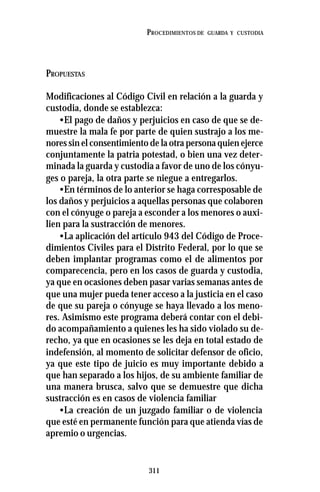 311
PROCEDIMIENTOS DE GUARDA Y CUSTODIA
PROPUESTAS
Modificaciones al Código Civil en relación a la guarda y
custodia, donde se establezca:
•El pago de daños y perjuicios en caso de que se de-
muestre la mala fe por parte de quien sustrajo a los me-
nores sin el consentimiento de la otra persona quien ejerce
conjuntamente la patria potestad, o bien una vez deter-
minada la guarda y custodia a favor de uno de los cónyu-
ges o pareja, la otra parte se niegue a entregarlos.
•En términos de lo anterior se haga corresposable de
los daños y perjuicios a aquellas personas que colaboren
con el cónyuge o pareja a esconder a los menores o auxi-
lien para la sustracción de menores.
•La aplicación del artículo 943 del Código de Proce-
dimientos Civiles para el Distrito Federal, por lo que se
deben implantar programas como el de alimentos por
comparecencia, pero en los casos de guarda y custodia,
ya que en ocasiones deben pasar varias semanas antes de
que una mujer pueda tener acceso a la justicia en el caso
de que su pareja o cónyuge se haya llevado a los meno-
res. Asimismo este programa deberá contar con el debi-
do acompañamiento a quienes les ha sido violado su de-
recho, ya que en ocasiones se les deja en total estado de
indefensión, al momento de solicitar defensor de oficio,
ya que este tipo de juicio es muy importante debido a
que han separado a los hijos, de su ambiente familiar de
una manera brusca, salvo que se demuestre que dicha
sustracción es en casos de violencia familiar
•La creación de un juzgado familiar o de violencia
que esté en permanente función para que atienda vías de
apremio o urgencias.
 