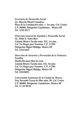 Secretaría de Desarrollo Social
Lic. Marcelo Ebrard Casaubon
Plaza de la Constitución núm. 1, 3er piso, Col. Centro.
C.P. 06068, Delegación Cuauhtémoc, México DF
Tel. 5542 0377
Dirección General de Equidad y Desarrollo Social
Lic. Pablo E. Yanes Rizo
Calzada México-Tacuba núm. 235, 1er piso
Col. Un Hogar para Nosotros, C.P. 11340
Delegación Miguel Hidalgo, México DF
Tel. 53414443
Dirección de Atención y Prevención de la Violencia
Familiar
Martha Recasens Díaz de León
Calzada México-Tacuba núm. 235, 3er piso
Col. Un Hogar para Nosotros, C.P. 11340
Delegación Miguel Hidalgo, México DF
Tel. 53419691
Universidad Autónoma de la Ciudad de México
Fray Servando Teresa de Mier núm. 99, Col. Centro
C.P. 06080, Delegación Cuauhtémoc, México DF
Tel. 51 34 98 04
 