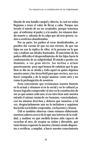 33
LA VIOLENCIA EN LA CONSTRUCCIÓN DE LAS SUBJETIVIDADES
blando de una batalla campal y directa, la cual no todos
llegamos a tener el valor de llevar a cabo. Porque nos
invade el miedo de no ser aceptados, porque tememos
que, al enfrentar al padre y a la madre, les estamos dan-
do muerte y, además de la culpa que tal acto genera, va-
mos a sentirnos abandonados.
Por su parte, los padres al verse desidealizados, se
pueden dar cuenta de que no son eternos, de que sus
hijos no son la réplica de ellos, ni la persona en la que
van a realizar sus ideales frustrados. El narcisimo de los
padres dificulta el desprendimiento de los hijos hacia la
conformación de su subjetividad. El miedo a perder ese
dominio, o ese gran afecto, los inclina a actuar
posesivamente, pero aquí hemos de enfatizar que lo que
bien se dio no se olvida y todo aquel en quien dejamos
nuestro amor y fue tierra fértil para que creciera, nos va a
hacer compañía y de la mejor manera: como otro y no
como la prolongación de nosotros.
Sería conveniente que revisáramos nuestra historia
en lo actual y viéramos si en lo social y en lo cultural ya
hemos logrado comprender al otro en la constitución de
ese yo que somos cada uno; si ese otro tiene ante nuestra
mirada el mismo estatus de ser humano, conciudadano,
con los mismos derechos y deberes que nosotros; o tal
vez, desgraciadamente aún no lo incluimos y seguimos
haciendo sociedades enajenadas, excluyentes y tiranas.
Útil es también observar cómo estamos elaborando
nuestros saberes acerca de lo que nos interesa de la reali-
dad, y analizar en qué medida hemos sido capaces de
escuchar al otro, de aceptar su visión y discutirla, qué
tanto hemos expuesto la nuestra y hemos estado dispues-
tos a rectificar, a ampliar, a hacer nuestro conocimiento
 