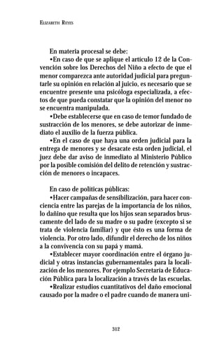 312
ELIZABETH REYES
En materia procesal se debe:
•En caso de que se aplique el artículo 12 de la Con-
vención sobre los Derechos del Niño a efecto de que el
menor comparezca ante autoridad judicial para pregun-
tarle su opinión en relación al juicio, es necesario que se
encuentre presente una psicóloga especializada, a efec-
tos de que pueda constatar que la opinión del menor no
se encuentra manipulada.
•Debe establecerse que en caso de temor fundado de
sustracción de los menores, se debe autorizar de inme-
diato el auxilio de la fuerza pública.
•En el caso de que haya una orden judicial para la
entrega de menores y se desacate esta orden judicial, el
juez debe dar aviso de inmediato al Ministerio Público
por la posible comisión del delito de retención y sustrac-
ción de menores o incapaces.
En caso de políticas públicas:
•Hacer campañas de sensibilización, para hacer con-
ciencia entre las parejas de la importancia de los niños,
lo dañino que resulta que los hijos sean separados brus-
camente del lado de su madre o su padre (excepto si se
trata de violencia familiar) y que ésto es una forma de
violencia. Por otro lado, difundir el derecho de los niños
a la convivencia con su papá y mamá.
•Establecer mayor coordinación entre el órgano ju-
dicial y otras instancias gubernamentales para la locali-
zación de los menores. Por ejemplo Secretaría de Educa-
ción Pública para la localización a través de las escuelas.
•Realizar estudios cuantitativos del daño emocional
causado por la madre o el padre cuando de manera uni-
 