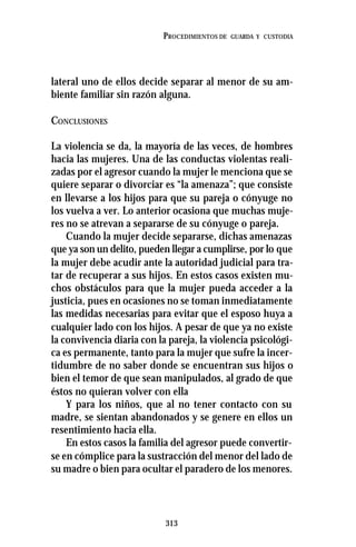 313
PROCEDIMIENTOS DE GUARDA Y CUSTODIA
lateral uno de ellos decide separar al menor de su am-
biente familiar sin razón alguna.
CONCLUSIONES
La violencia se da, la mayoría de las veces, de hombres
hacia las mujeres. Una de las conductas violentas reali-
zadas por el agresor cuando la mujer le menciona que se
quiere separar o divorciar es “la amenaza”; que consiste
en llevarse a los hijos para que su pareja o cónyuge no
los vuelva a ver. Lo anterior ocasiona que muchas muje-
res no se atrevan a separarse de su cónyuge o pareja.
Cuando la mujer decide separarse, dichas amenazas
que ya son un delito, pueden llegar a cumplirse, por lo que
la mujer debe acudir ante la autoridad judicial para tra-
tar de recuperar a sus hijos. En estos casos existen mu-
chos obstáculos para que la mujer pueda acceder a la
justicia, pues en ocasiones no se toman inmediatamente
las medidas necesarias para evitar que el esposo huya a
cualquier lado con los hijos. A pesar de que ya no existe
la convivencia diaria con la pareja, la violencia psicológi-
ca es permanente, tanto para la mujer que sufre la incer-
tidumbre de no saber donde se encuentran sus hijos o
bien el temor de que sean manipulados, al grado de que
éstos no quieran volver con ella
Y para los niños, que al no tener contacto con su
madre, se sientan abandonados y se genere en ellos un
resentimiento hacia ella.
En estos casos la familia del agresor puede convertir-
se en cómplice para la sustracción del menor del lado de
su madre o bien para ocultar el paradero de los menores.
 