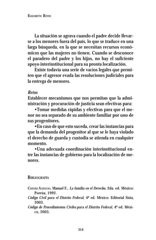 314
ELIZABETH REYES
La situación se agrava cuando el padre decide llevar-
se a los menores fuera del país, lo que se traduce en una
larga búsqueda, en la que se necesitan recursos econó-
micos que las mujeres no tienen. Cuando se desconoce
el paradero del padre y los hijos, no hay el suficiente
apoyo interinstitucional para su pronta localización.
Existe todavía una serie de vacíos legales que permi-
ten que el agresor evada las resoluciones judiciales para
la entrega de menores.
Retos
Establecer mecanismos que nos permitan que la admi-
nistración y procuración de justicia sean efectivas para:
•Tomar medidas rápidas y efectivas para que el me-
nor no sea separado de su ambiente familiar por uno de
sus progenitores.
•En caso de que esto suceda, crear las instancias para
que la demanda del progenitor al que se le haya violado
el derecho de guarda y custodia se atienda en cualquier
momento.
•Una adecuada coordinación interinstitucional en-
tre las instancias de gobierno para la localización de me-
nores.
BIBLIOGRAFÍA
CHÁVEZ ASENCIO, Manuel F., La familia en el Derecho, 2da. ed. México:
Porrúa, 1992.
Código Civil para el Distrito Federal, 4ª ed. México: Editorial Sista,
2003.
Código de Procedimientos Civiles para el Distrito Federal, 4ª ed. Méxi-
co, 2003.
 