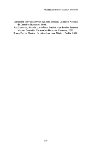 315
PROCEDIMIENTOS DE GUARDA Y CUSTODIA
Convención Sobre los Derechos del Niño. México: Comisión Nacional
de Derechos Humanos, 2003.
RUIZ CARBONELL, Ricardo, La violencia familiar y los derechos humanos.
México: Comisión Nacional de Derechos Humanos, 2002.
TORRES FALCÓN, Martha, La violencia en casa. México: Paidós, 2001.
 
