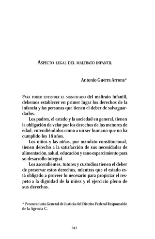 317
ASPECTO LEGAL DEL MALTRATO INFANTIL
Antonio Guerra Arrona*
PARA PODER ENTENDER EL SIGNIFICADO del maltrato infantil,
debemos establecer en primer lugar los derechos de la
infancia y las personas que tienen el deber de salvaguar-
darlos.
Los padres, el estado y la sociedad en general, tienen
la obligación de velar por los derechos de los menores de
edad, entendiéndolos como a un ser humano que no ha
cumplido los 18 años.
Los niños y las niñas, por mandato constitucional,
tienen derecho a la satisfacción de sus necesidades de
alimentación, salud, educación y sano esparcimiento para
su desarrollo integral.
Los ascendientes, tutores y custodios tienen el deber
de preservar estos derechos, mientras que el estado es-
tá obligado a proveer lo necesario para propiciar el res-
peto a la dignidad de la niñez y el ejercicio pleno de
sus derechos.
* Procuraduría General de Justicia del Distrito Federal Responsable
de la Agencia C.
 
