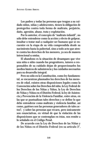 318
ANTONIO GUERRA ARRONA
Los padres y todas las personas que tengan a su cui-
dado niños, niñas y adolescentes, tienen la obligación de
protegerlos contra toda forma de maltrato, perjuicio,
daño, agresión, abuso, trata y explotación.
Por lo anterior, el concepto de “maltrato infantil”, no
sólo debe entenderse como la acción y efecto de golpear,
insultar o tratar mal a cualquier ser humano que se en-
cuentre en la etapa de su vida comprendida desde su
nacimiento hasta la pubertad, sino a todo acto que aten-
te contra los derechos de los menores, ya sea de manera
intencional u omisa.
El abandono es la situación de desamparo que vive
una niña o niño cuando los progenitores, tutores o res-
ponsables de su cuidado dejan de proporcionarles los
medios básicos de subsistencia y los cuidados necesarios
para su desarrollo integral.
Pero no sólo en la Constitución, como ley fundamen-
tal, se encuentran plasmados los derechos de los meno-
res de edad, existen otras disposiciones legales como la
Convención sobre los Derechos del niño, la Ley Federal de
los Derechos de los Niñas y Niños, la Ley de Derechos
de Niñas y Niños en el Distrito Federal, la ley de Asisten-
cia y Prevención de la Violencia Familiar, entre otras, en
las que se puntualizan tales derechos y se define lo que
debe entenderse como maltrato y violencia familiar, así
como ¿quiénes son las personas generadores de tales ac-
tos?, y sobre las personas que recaen, pero únicamente
son enunciativas, en virtud de que la violación de las
disposiciones que se contemplan en éstas, nos remite a
lo señalado en el Código Penal.
De acuerdo con la Ley de Derechos de las Niñas y
de los Niños en el Distrito Federal (en su artículo 3°,
 