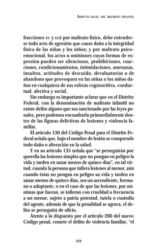 319
ASPECTO LEGAL DEL MALTRATO INFANTIL
fracciones XV y XVI) por maltrato físico, debe entender-
se todo acto de agresión que cause daño a la integridad
física de las niñas y los niños; y por maltrato psico-
emocional, los actos u omisiones cuyas formas de ex-
presión pueden ser silenciosos, prohibiciones, coac-
ciones, condicionamientos, intimidaciones, amenazas,
insultos, actitudes de descuido, devaluatorias o de
abandono que provoquen en las niñas o los niños da-
ños en cualquiera de sus esferas cognoscitiva, conduc-
tual, afectiva y social.
Sin embargo es importante aclarar que en el Distrito
Federal, con la denominación de maltrato infantil no
existe delito alguno que sea sancionado por las leyes pe-
nales, pero podemos encuadrarlo primordialmente den-
tro de las figuras delictivas de lesiones y violencia fa-
miliar.
El artículo 130 del Código Penal para el Distrito Fe-
deral señala que, bajo el nombre de lesión se comprende
todo daño o alteración en la salud.
Y en su artículo 135 señala que “se perseguirán por
querella las lesiones simples que no pongan en peligro la
vida y tarden en sanar menos de quince días”, en tal vir-
tud, cuando la persona que infiera lesiones al menor, aún
cuando éstas no pongan en peligro su vida y tarden en
sanar menos de quince días, sea un ascendiente, herma-
no o adoptante, o en el caso de que las lesiones, por mí-
nimas que fueran, se infieran con crueldad o frecuencia
a un menor, sujeto a patria potestad, tutela o custodia
del agente, además de que la penalidad se agrava, el de-
lito se perseguirá de oficio.
Atento a lo dispuesto por el artículo 200 del nuevo
Código penal, comete el delito de violencia familiar, “el
 