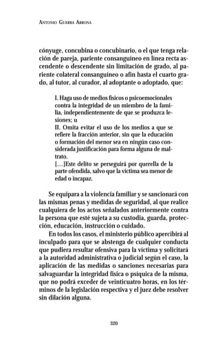 320
ANTONIO GUERRA ARRONA
cónyuge, concubina o concubinario, o el que tenga rela-
ción de pareja, pariente consanguíneo en línea recta as-
cendente o descendente sin limitación de grado, al pa-
riente colateral consanguíneo o afín hasta el cuarto gra-
do, al tutor, al curador, al adoptante o adoptado, que:
I. Haga uso de medios físicos o psicoemocionales
contra la integridad de un miembro de la fami-
lia, independientemente de que se produzca le-
siones; u
II. Omita evitar el uso de los medios a que se
refiere la fracción anterior, sin que la educación
o formación del menor sea en ningún caso con-
siderada justificación para forma alguna de mal-
trato.
[…]Este delito se perseguirá por querella de la
parte ofendida, salvo que la víctima sea menor de
edad o incapaz.
Se equipara a la violencia familiar y se sancionará con
las mismas penas y medidas de seguridad, al que realice
cualquiera de los actos señalados anteriormente contra
la persona que esté sujeta a su custodia, guarda, protec-
ción, educación, instrucción o cuidado.
En todos los casos, el ministerio público apercibirá al
inculpado para que se abstenga de cualquier conducta
que pudiera resultar ofensiva para la víctima y solicitará
a la autoridad administrativa o judicial según el caso, la
aplicación de las medidas o sanciones necesarias para
salvaguardar la integridad física o psíquica de la misma,
que no podrá exceder de veinticuatro horas, en los tér-
minos de la legislación respectiva y el juez debe resolver
sin dilación alguna.
 