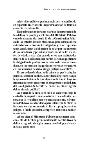 321
ASPECTO LEGAL DEL MALTRATO INFANTIL
Al servidor público que incumpla con lo establecido
en el párrafo anterior se le impondrá sanción de treinta a
cuarenta días de multa.
Es igualmente importante citar que la persecución de
los delitos es propia y exclusiva del Ministerio Público,
como lo dispone el artículo 21 de la Constitución Políti-
ca de los Estados Unidos Mexicanos, pero además dicha
autoridad en su función investigadora y como represen-
tante social, tiene la obligación de velar por los intereses
de la ciudadania, y prioritariamente por el de los meno-
res de edad, y más aún cuando éstos son maltratados
dentro de su núcleo familiar por las personas que tienen
la obligación de protegerlos; actuando de manera inme-
diata, en los casos en los que los menores se encuentren
en una situación de daño, riesgo, peligro o conflicto.
En ese orden de ideas, es de señalarse que “cualquier
persona, servidor público, autoridad o dependencia que
tenga conocimiento de que alguna niña o niño haya su-
frido maltrato o se encuentre en riesgo su integridad, ten-
drá la obligación de hacerlo del conocimiento del agente
del ministerio público”.
Aún cuando la niña o el niño se encuentre bajo la
custodia de su padre, madre o tutor o de cualquier per-
sona que lo tenga legalmente o en acogimiento, el Minis-
terio Público estará facultado para intervenir de oficio en
los casos en que su integridad física o psíquica esté en
peligro, a fin de proceder siempre en atención a su inte-
rés superior.
Ahora bien, el Ministerio Público puede tener cono-
cimiento de hechos presumiblemente constitutivos de
delito en agravio de algún menor de edad, por diversos
medios, como son:
 