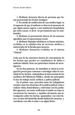 322
ANTONIO GUERRA ARRONA
1. Mediante denuncia directa de personas que ha-
yan presenciado los hechos (testigos).
2. Por medio de notificación de caso médico legal, en
el supuesto de que el maltrato se detecta al momento de
que algún menor ingrese a una institución hospitalaria
por otras causas, es decir, no precisamente por ser mal-
tratados.
3. Mediante la presentación directa de los menores
agredidos ante el representante social.
4. Mediante llamadas telefónicas en forma anónima,
recibidas en la subdirección de servicios médicos y
asistenciales de la fiscalía para menores.
5. Mediante denuncias recibidas en el sistema
“Niñotel”.
Cada una de las anteriores formas de conocimiento de
los hechos que pueden ser constitutivos de delito o
maltrato infantil, tiene sus particulares formas de inves-
tigación.
En las dos primeras, de inmediato se inicia la averi-
guación previa para comenzar a investigar sobre la vera-
cidad de los hechos, ordenándose la intervención de los
auxiliares del Ministerio Público, siendo los principales
el área de trabajo social, médicos y policía judicial.
En el primer caso, proceden tanto las trabajadoras
sociales como los elementos de la policía judical, éstas a
realizar visitas domiciliarias y entrevistas con los proba-
bles agresores, así como verificarán el estado en el que se
encuentran los menores, y aquéllos efectuarán una in-
vestigación sobre los hechos, apoyándose con entrevis-
tas a vecinos del domicilio donde habitan los menores, y
corroborar con ello si existe o no algún ilícito.
 