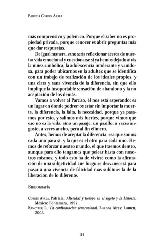 34
PATRICIA CORRES AYALA
más comprensivo y polémico. Porque el saber no es pro-
piedad privada, porque conocer es abrir preguntas más
que dar respuestas.
De igual manera, sano sería reflexionar acerca de nues-
tra vida emocional y cuestionarse si ya hemos dejado atrás
la niñez simbólica, la adolescencia intolerante y vanido-
sa, para poder ubicarnos en la adultez que se identifica
con un trabajo de realización de los ideales propios, y
una clara y sana vivencia de la diferencia, sin que ello
implique la insoportable sensación de abandono y la no
aceptación de los demás.
Vamos a volver al Paraíso, él nos está esperando; es
un lugar en donde podremos estar sin importar la muer-
te, la diferencia, la falta, la necesidad, porque ya pasa-
mos por esto, y salimos más fuertes, porque vimos que
eso no es la vida, sino un pasaje, un pasillo, a veces an-
gosto, a veces ancho, pero al fin efímero.
Antes, hemos de aceptar la diferencia, esa que somos
cada uno para sí, y la que es el otro para cada uno. He-
mos de reforzar nuestro mundo, el que traemos dentro,
aunque para ello tengamos que pelear hasta con noso-
tros mismos, y todo esto ha de vivirse como la afirma-
ción de una subjetividad que luego se desvanecerá para
pasar a una vivencia de felicidad más sublime: la de la
liberación de lo diferente.
BIBLIOGRAFÍA
CORRES AYALA, Patricia, Alteridad y tiempo en el sujeto y la historia.
México: Fontamara, 1997.
KANCYPER, L., La confrontación generacional. Buenos Aires: Lumen,
2003.
 