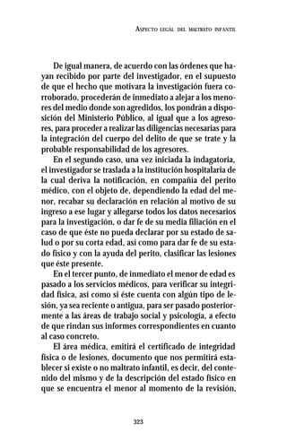 323
ASPECTO LEGAL DEL MALTRATO INFANTIL
De igual manera, de acuerdo con las órdenes que ha-
yan recibido por parte del investigador, en el supuesto
de que el hecho que motivara la investigación fuera co-
rroborado, procederán de inmediato a alejar a los meno-
res del medio donde son agredidos, los pondrán a dispo-
sición del Ministerio Público, al igual que a los agreso-
res, para proceder a realizar las diligencias necesarias para
la integración del cuerpo del delito de que se trate y la
probable responsabilidad de los agresores.
En el segundo caso, una vez iniciada la indagatoria,
el investigador se traslada a la institución hospitalaria de
la cual deriva la notificación, en compañía del perito
médico, con el objeto de, dependiendo la edad del me-
nor, recabar su declaración en relación al motivo de su
ingreso a ese lugar y allegarse todos los datos necesarios
para la investigación, o dar fe de su media filiación en el
caso de que éste no pueda declarar por su estado de sa-
lud o por su corta edad, así como para dar fe de su esta-
do físico y con la ayuda del perito, clasificar las lesiones
que éste presente.
En el tercer punto, de inmediato el menor de edad es
pasado a los servicios médicos, para verificar su integri-
dad física, así como si éste cuenta con algún tipo de le-
sión, ya sea reciente o antigua, para ser pasado posterior-
mente a las áreas de trabajo social y psicología, a efecto
de que rindan sus informes correspondientes en cuanto
al caso concreto.
El área médica, emitirá el certificado de integridad
física o de lesiones, documento que nos permitirá esta-
blecer si existe o no maltrato infantil, es decir, del conte-
nido del mismo y de la descripción del estado físico en
que se encuentra el menor al momento de la revisión,
 