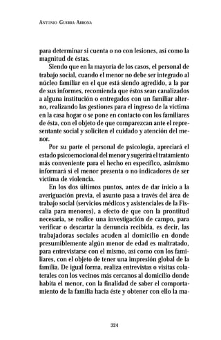 324
ANTONIO GUERRA ARRONA
para determinar si cuenta o no con lesiones, así como la
magnitud de éstas.
Siendo que en la mayoría de los casos, el personal de
trabajo social, cuando el menor no debe ser integrado al
núcleo familiar en el que está siendo agredido, a la par
de sus informes, recomienda que éstos sean canalizados
a alguna institución o entregados con un familiar alter-
no, realizando las gestiones para el ingreso de la víctima
en la casa hogar o se pone en contacto con los familiares
de ésta, con el objeto de que comparezcan ante el repre-
sentante social y soliciten el cuidado y atención del me-
nor.
Por su parte el personal de psicología, apreciará el
estadopsicoemocionaldelmenorysugeriráeltratamiento
más conveniente para el hecho en específico, asimismo
informará si el menor presenta o no indicadores de ser
víctima de violencia.
En los dos últimos puntos, antes de dar inicio a la
averiguación previa, el asunto pasa a través del área de
trabajo social (servicios médicos y asistenciales de la Fis-
calía para menores), a efecto de que con la prontitud
necesaria, se realice una investigación de campo, para
verificar o descartar la denuncia recibida, es decir, las
trabajadoras sociales acuden al domicilio en donde
presumiblemente algún menor de edad es maltratado,
para entrevistarse con el mismo, así como con los fami-
liares, con el objeto de tener una impresión global de la
familia. De igual forma, realiza entrevistas o visitas cola-
terales con los vecinos más cercanos al domicilio donde
habita el menor, con la finalidad de saber el comporta-
miento de la familia hacia éste y obtener con ello la ma-
 