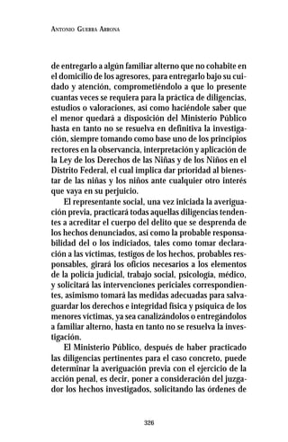 326
ANTONIO GUERRA ARRONA
de entregarlo a algún familiar alterno que no cohabite en
el domicilio de los agresores, para entregarlo bajo su cui-
dado y atención, comprometiéndolo a que lo presente
cuantas veces se requiera para la práctica de diligencias,
estudios o valoraciones, así como haciéndole saber que
el menor quedará a disposición del Ministerio Público
hasta en tanto no se resuelva en definitiva la investiga-
ción, siempre tomando como base uno de los principios
rectores en la observancia, interpretación y aplicación de
la Ley de los Derechos de las Niñas y de los Niños en el
Distrito Federal, el cual implica dar prioridad al bienes-
tar de las niñas y los niños ante cualquier otro interés
que vaya en su perjuicio.
El representante social, una vez iniciada la averigua-
ción previa, practicará todas aquellas diligencias tenden-
tes a acreditar el cuerpo del delito que se desprenda de
los hechos denunciados, así como la probable responsa-
bilidad del o los indiciados, tales como tomar declara-
ción a las víctimas, testigos de los hechos, probables res-
ponsables, girará los oficios necesarios a los elementos
de la policía judicial, trabajo social, psicología, médico,
y solicitará las intervenciones periciales correspondien-
tes, asimismo tomará las medidas adecuadas para salva-
guardar los derechos e integridad física y psíquica de los
menores víctimas, ya sea canalizándolos o entregándolos
a familiar alterno, hasta en tanto no se resuelva la inves-
tigación.
El Ministerio Público, después de haber practicado
las diligencias pertinentes para el caso concreto, puede
determinar la averiguación previa con el ejercicio de la
acción penal, es decir, poner a consideración del juzga-
dor los hechos investigados, solicitando las órdenes de
 
