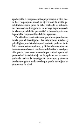 327
ASPECTO LEGAL DEL MALTRATO INFANTIL
aprehensión o comparecencia que procedan, o bien pue-
de hacerlo proponiendo el no ejercicio de la acción pe-
nal, toda vez que a pesar de haber realizado las actuacio-
nes dentro de su indagatoria, no se haya logrado acredi-
tar el cuerpo del delito que motivó la denuncia, así como
la probable responsabilidad de los agresores.
Para finalizar, es de señalarse que son de gran impor-
tancia para el investigador, las valoraciones médicas y
psicológicas, en virtud de que el maltrato pude ser tanto
físico como psicoemocional, y dichos documentos son
tomados como base al resolver en definitiva la averigua-
ción previa, pero no es menos importante el aporte del
personal del área de trabajo social, quienes son las encar-
gadas de realizar la investigación de campo y detectar
desde su origen el maltrato de que puede ser objeto al-
gún menor de edad.
 