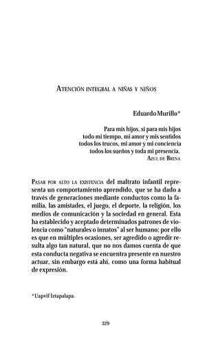 329
ATENCIÓN INTEGRAL A NIÑAS Y NIÑOS
EduardoMurillo*
Para mis hijos, si para mis hijos
todo mi tiempo, mi amor y mis sentidos
todos los trucos, mi amor y mi conciencia
todos los sueños y toda mi presencia.
AZUL DE BRENA
PASAR POR ALTO LA EXISTENCIA del maltrato infantil repre-
senta un comportamiento aprendido, que se ha dado a
través de generaciones mediante conductos como la fa-
milia, las amistades, el juego, el deporte, la religión, los
medios de comunicación y la sociedad en general. Esta
ha establecido y aceptado determinados patrones de vio-
lencia como “naturales o innatos” al ser humano; por ello
es que en múltiples ocasiones, ser agredido o agredir re-
sulta algo tan natural, que no nos damos cuenta de que
esta conducta negativa se encuentra presente en nuestro
actuar, sin embargo está ahí, como una forma habitual
de expresión.
*Uapvif Iztapalapa.
 