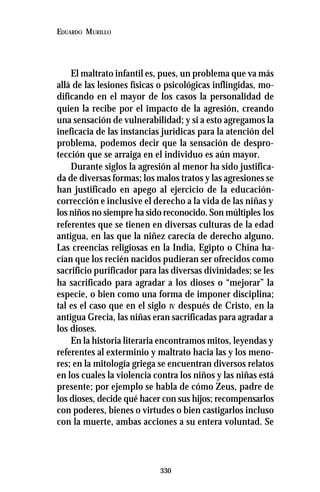 330
EDUARDO MURILLO
El maltrato infantil es, pues, un problema que va más
allá de las lesiones físicas o psicológicas inflingidas, mo-
dificando en el mayor de los casos la personalidad de
quien la recibe por el impacto de la agresión, creando
una sensación de vulnerabilidad; y si a esto agregamos la
ineficacia de las instancias jurídicas para la atención del
problema, podemos decir que la sensación de despro-
tección que se arraiga en el individuo es aún mayor.
Durante siglos la agresión al menor ha sido justifica-
da de diversas formas; los malos tratos y las agresiones se
han justificado en apego al ejercicio de la educación-
corrección e inclusive el derecho a la vida de las niñas y
los niños no siempre ha sido reconocido. Son múltiples los
referentes que se tienen en diversas culturas de la edad
antigua, en las que la niñez carecía de derecho alguno.
Las creencias religiosas en la India, Egipto o China ha-
cían que los recién nacidos pudieran ser ofrecidos como
sacrificio purificador para las diversas divinidades; se les
ha sacrificado para agradar a los dioses o “mejorar” la
especie, o bien como una forma de imponer disciplina;
tal es el caso que en el siglo IV después de Cristo, en la
antigua Grecia, las niñas eran sacrificadas para agradar a
los dioses.
En la historia literaria encontramos mitos, leyendas y
referentes al exterminio y maltrato hacia las y los meno-
res; en la mitología griega se encuentran diversos relatos
en los cuales la violencia contra los niños y las niñas está
presente; por ejemplo se habla de cómo Zeus, padre de
los dioses, decide qué hacer con sus hijos; recompensarlos
con poderes, bienes o virtudes o bien castigarlos incluso
con la muerte, ambas acciones a su entera voluntad. Se
 