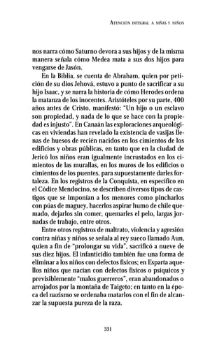 331
ATENCIÓN INTEGRAL A NIÑAS Y NIÑOS
nos narra cómo Saturno devora a sus hijos y de la misma
manera señala cómo Medea mata a sus dos hijos para
vengarse de Jasón.
En la Biblia, se cuenta de Abraham, quien por peti-
ción de su dios Jehová, estuvo a punto de sacrificar a su
hijo Isaac, y se narra la historia de cómo Herodes ordena
la matanza de los inocentes. Aristóteles por su parte, 400
años antes de Cristo, manifestó: “Un hijo o un esclavo
son propiedad, y nada de lo que se hace con la propie-
dad es injusto”. En Canaán las exploraciones arqueológi-
cas en viviendas han revelado la existencia de vasijas lle-
nas de huesos de recién nacidos en los cimientos de los
edificios y obras públicas, en tanto que en la ciudad de
Jericó los niños eran igualmente incrustados en los ci-
mientos de las murallas, en los muros de los edificios o
cimientos de los puentes, para supuestamente darles for-
taleza. En los registros de la Conquista, en específico en
el Códice Mendocino, se describen diversos tipos de cas-
tigos que se imponían a los menores como pincharlos
con púas de maguey, hacerlos aspirar humo de chile que-
mado, dejarlos sin comer, quemarles el pelo, largas jor-
nadas de trabajo, entre otros.
Entre otros registros de maltrato, violencia y agresión
contra niñas y niños se señala al rey sueco llamado Aun,
quien a fin de “prolongar su vida”, sacrificó a nueve de
sus diez hijos. El infanticidio también fue una forma de
eliminar a los niños con defectos físicos; en Esparta aque-
llos niños que nacían con defectos físicos o psíquicos y
previsiblemente “malos guerreros”, eran abandonados o
arrojados por la montaña de Taigeto; en tanto en la épo-
ca del nazismo se ordenaba matarlos con el fin de alcan-
zar la supuesta pureza de la raza.
 