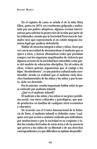332
EDUARDO MURILLO
En el registro de casos se señala el de la niña Mary
Ellen, quien en 1874, era cruelmente golpeada y maltra-
tada por sus padres adoptivos; algunos vecinos intervi-
nieron para solicitar la protección de la niña por parte de
los tribunales; siendo que la Sociedad Protectora de Ani-
males tuvo que representarla al no existir ninguna ins-
tancia legal que pudiera defenderla.
Hablar de atención integral a niñas y niños, tiene que
ver con la necesidad de desnaturalizar el maltrato que se
ejerce a éstos, y buscar alternativas reales que permitan
romper con los esquemas anquilosados de violencia que
algunos sectores de la sociedad han entendido como par-
te del modelo de educación-disciplina. En tal orden de
ideas, existen quienes argumentan que el castigo a los
hijos “desobedientes”, es una práctica cultural nada cues-
tionable; siendo en realidad que el maltrato viola dere-
chos fundamentales de las niñas y los niños y por lo tan-
to, debe ser detenido.
Por lo anterior, resulta importante hablar sobre lo que
se entiende por maltrato infantil.
¿Qué es el maltrato infantil?
El maltrato a las niñas y los niños es un grave proble-
ma social, con raíces culturales y psicológicas, que pue-
de producirse en familias de cualquier nivel económico
y educativo.
De acuerdo con el Centro Internacional de la Infan-
cia de París, el maltrato infantil es definido como “cual-
quier acto por acción u omisión realizado por individuos,
por instituciones o por la sociedad en su conjunto y to-
dos los estados derivados de estos actos o de su ausencia
que priven a los niños de su libertad o de sus derechos
correspondientes y/o que dificulten su óptimo desarrollo”.
 