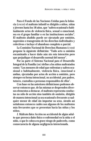 333
ATENCIÓN INTEGRAL A NIÑAS Y NIÑOS
Para el Fondo de las Naciones Unidas para la Infan-
cia (UNICEF) el maltrato infantil es dirigido a niños, niñas
y jóvenes hasta los 18 años, que “sufren ocasional o habi-
tualmente actos de violencia física, sexual o emocional,
sea en el grupo familiar o en las instituciones sociales”.
El maltrato aludido puede ser ejecutado por omisión,
supresión o transgresión de los derechos individuales y
colectivos e incluye el abandono completo o parcial.
La Comisión Nacional de Derechos Humanos (CNDH)
propone la siguiente definición: “Todo acto u omisión
encaminado a hacer daño aún sin esta intención pero
que perjudique el desarrollo normal del menor”.
Por su parte el Sistema Nacional para el Desarrollo
Integral de la Familia (DIF) define a los niños maltratados
como: “Los menores de edad que enfrentan y sufren oca-
sional o habitualmente, violencia física, emocional o
ambas, ejecutadas por actos de acción u omisión, pero
siempre en forma intencional, no accidental, por padres,
tutores, custodios o personas responsables de ellos”.
Con base en las anteriores definiciones podemos ob-
servar entonces que, de las mismas se desprenden diver-
sos elementos a destacar, el maltrato representa conduc-
tas no sólo de acción sino también de omisión, dirigido
de manera intencional ya sea ocasional o frecuente a cual-
quier menor de edad sin importar su sexo, siendo así
señalemos entonces cuáles son algunos de los maltratos
más frecuentes que se presentan hacia las niñas y los
niños.
I. Maltrato físico: Acción no accidental de algún adul-
to que provoca daño físico o enfermedad en la niña o el
niño, o que le coloca en grave riesgo de padecerlo, como
consecuencia de alguna negligencia intencionada.
 
