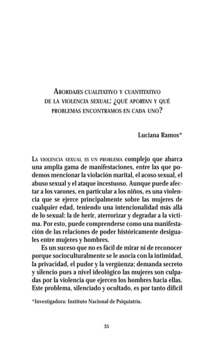 35
ABORDAJES CUALITATIVO Y CUANTITATIVO
DE LA VIOLENCIA SEXUAL: ¿QUÉ APORTAN Y QUÉ
PROBLEMAS ENCONTRAMOS EN CADA UNO?
Luciana Ramos*
LA VIOLENCIA SEXUAL ES UN PROBLEMA complejo que abarca
una amplia gama de manifestaciones, entre las que po-
demos mencionar la violación marital, el acoso sexual, el
abuso sexual y el ataque incestuoso. Aunque puede afec-
tar a los varones, en particular a los niños, es una violen-
cia que se ejerce principalmente sobre las mujeres de
cualquier edad, teniendo una intencionalidad más allá
de lo sexual: la de herir, aterrorizar y degradar a la vícti-
ma. Por esto, puede comprenderse como una manifesta-
ción de las relaciones de poder históricamente desigua-
les entre mujeres y hombres.
Es un suceso que no es fácil de mirar ni de reconocer
porque socioculturalmente se le asocia con la intimidad,
la privacidad, el pudor y la vergüenza; demanda secreto
y silencio pues a nivel ideológico las mujeres son culpa-
das por la violencia que ejercen los hombres hacia ellas.
Este problema, silenciado y ocultado, es por tanto difícil
*Investigadora: Instituto Nacional de Psiquiatría.
 