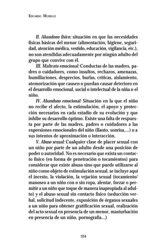 334
EDUARDO MURILLO
II. Abandono físico: situación en que las necesidades
físicas básicas del menor (alimentación, higiene, seguri-
dad, atención médica, vestido, educación, vigilancia, etc.),
no son atendidas adecuadamente por ningún adulto del
grupo que convive con él.
III. Maltrato emocional: Conductas de las madres, pa-
dres o cuidadores, como insultos, rechazos, amenazas,
humillaciones, desprecios, burlas, críticas, aislamiento,
atemorización que causen o puedan causar deterioro en
el desarrollo emocional, social o intelectual de la niña o el
niño.
IV. Abandono emocional: Situación en la que el niño
no recibe el afecto, la estimulación, el apoyo y protec-
ción necesarios en cada estadio de su evolución y que
inhibe su desarrollo óptimo. Existe una falta de respues-
ta por parte de las madres, padres o cuidadores a las
expresiones emocionales del niño (llanto, sonrisa,...) o a
sus intentos de aproximación o interacción.
V. Abuso sexual: Cualquier clase de placer sexual con
un niño por parte de un adulto desde una posición de
poder o autoridad. No es necesario que exista un contac-
to físico (en forma de penetración o tocamientos) para
considerar que existe abuso sino que puede utilizarse al
niño como objeto de estimulación sexual, se incluye aquí
el incesto, la violación, la vejación sexual (tocamiento/
manoseo a un niño con o sin ropa, alentar, forzar o per-
mitir a un niño que toque de manera inapropiada al adul-
to) y el abuso sexual sin contacto físico (seducción ver-
bal, solicitud indecente, exposición de órganos sexuales
a un niño para obtener gratificación sexual, realización
del acto sexual en presencia de un menor, masturbación
en presencia de un niño, pornografía...)
 