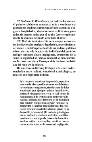 335
ATENCIÓN INTEGRAL A NIÑAS Y NIÑOS
VI. Síndrome de Münchhausen por poderes: La madres,
el padre o cuidadores someten al niño a continuas ex-
ploraciones médicas, suministro de medicamentos o in-
gresos hospitalarios, alegando síntomas ficticios o gene-
rados de manera activa por el adulto (por ejemplo me-
diante la administración de sustancias al niño).
VII. Maltrato institucional: Se entiende por malos tra-
tos institucionales cualquier legislación, procedimiento,
actuación u omisión procedente de los poderes públicos
o bien derivada de la actuación individual del profesio-
nal que comporte abuso, negligencia, detrimento de la
salud, la seguridad, el estado emocional, el bienestar físi-
co, la correcta maduración o que viole los derechos bási-
cos del niño y/o la infancia.
De acuerdo con Kieran y O’Hagan señalamos la dife-
renciación entre maltrato emocional y psicológico; en
relación con el primero indican:
Es la respuesta emocional inapropiada, repetitiva
y sostenida a la expresión de emoción del niño y
su conducta acompañante, siendo causa de dolor
emocional (por ejemplo: miedo, humillación,
ansiedad, desesperación, etc.) lo cual inhibe la
espontaneidad de sentimientos positivos y ade-
cuados, ocasionando deterioro de la habilidad
para percibir, comprender, regular, modular, ex-
perimentar y expresar apropiadamente las emo-
ciones produciendo efectos adversos graves en su
desarrollo y vida social. [El maltrato psicológico
por su parte es] la conducta sostenida, repetitiva,
persistente e inapropiada (violencia doméstica,
insultos, actitud impredecible, mentiras, decep-
ciones, explotación, maltrato sexual, negligencia,
 