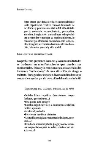 336
EDUARDO MURILLO
entre otras) que daña o reduce sustancialmente
tanto el potencial creativo como el desarrollo de
facultades y procesos mentales del niño (inteli-
gencia, memoria, reconocimiento, percepción,
atención, imaginación y moral) que lo imposibi-
lita a entender y manejar su medio ambiente, lo
confunde y/o atemoriza haciéndolo más vulnera-
ble e inseguro afectando adversamente su educa-
ción, bienestar general y vida social.
INDICADORES DE MALTRATO INFANTIL
Los problemas que tienen las niñas y los niños maltratados
se traducen en manifestaciones que pueden ser
conductuales, físicas y/o emocionales; a estas señales les
llamamos “indicadores” de una situación de riesgo o
maltrato. En seguida se exponen diversos indicadores que
nos pueden ayudar para la detección del maltrato infantil:
INDICADORES DEL MALTRATO INFANTIL EN EL NIÑO
•Señales físicas repetidas (hematomas, magu-
lladuras, quemaduras...)
•Una pobre auto-imagen
•Cambio significativo en la conducta escolar sin
motivo aparente
•Ansiedad y miedos
•Relaciones hostiles y distantes
•Actitud hipervigilante (en estado de alerta, rece-
loso,...)
•Conducta sexual explícita, juego y conocimien-
tos inapropiados para su edad; reactuación del
acto sexual
 