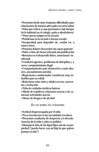 337
ATENCIÓN INTEGRAL A NIÑAS Y NIÑOS
•Presentan desde muy temprano dificultades para
relacionarse de manera adecuada con otros niños
•Niño que evita ir a casa (permanece más tiempo
de lo habitual en el colegio, patio o alrededores)
•Tiene pocos amigos en la escuela
•Problemas en la escuela o fracaso escolar
•Incapacidad para depender de, confiar en, o
amar a otros
•Presenta dolores frecuentes sin causa aparente
•Falta a clase de forma reiterada sin justificación
•Retrasos en el desarrollo físico, emocional e in-
telectual
•Conducta agresiva, problemas de disciplina y, a
veces, comportamiento ilegal
•Comportamiento auto-destructivo o auto-abu-
sivo, pensamientos suicidas
•Regresiones conductuales (conductas muy in-
fantiles para su edad)
•Relaciones entre niño y adulto secreta, reserva-
da y excluyente
•Falta de cuidados médicos básicos
•Miedo de establecer relaciones nuevas o de co-
menzar actividades nuevas
•Abuso de drogas o de alcohol
EN LOS PADRES Y/O CUIDADORES
•Actitud despreocupada por el niño
•No se involucran en las necesidades escolares
•Presentan conductas de desprecio y/o desvalo-
rización de la niña o niño en público
•Manejan la idea de las hijas/hijos son de su pro-
piedad (“puedo hacer con mi hijo lo que quiero
porque es mío”)
 